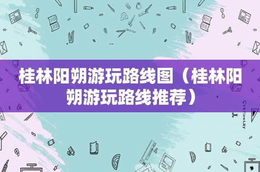 桂林阳朔游玩路线图（桂林阳朔游玩路线推荐）