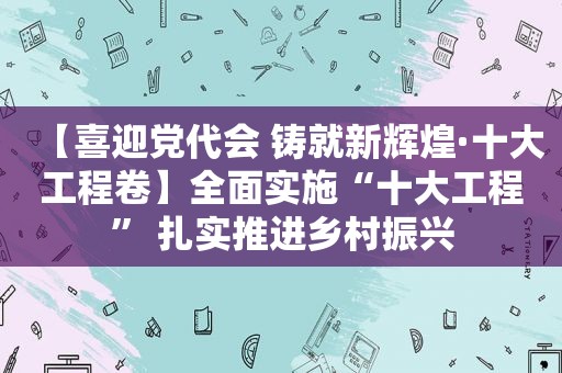 【喜迎党代会 铸就新辉煌·十大工程卷】全面实施“十大工程” 扎实推进乡村振兴