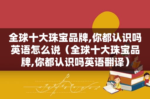全球十大珠宝品牌,你都认识吗英语怎么说（全球十大珠宝品牌,你都认识吗英语翻译）