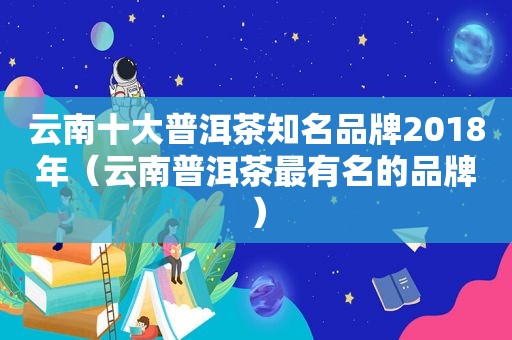 云南十大普洱茶知名品牌2018年（云南普洱茶最有名的品牌）