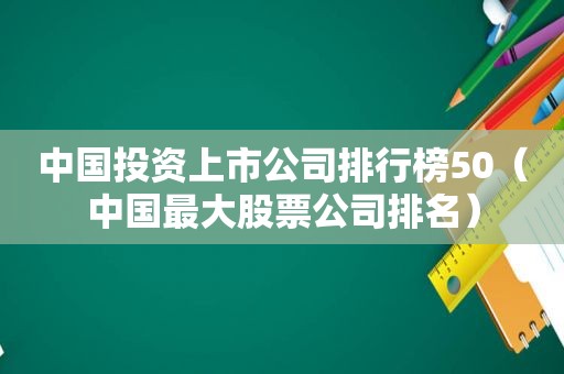 中国投资上市公司排行榜50（中国最大股票公司排名）