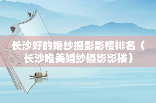 长沙好的婚纱摄影影楼排名（长沙唯美婚纱摄影影楼）