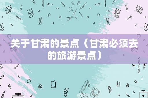 关于甘肃的景点（甘肃必须去的旅游景点）