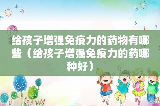 给孩子增强免疫力的药物有哪些（给孩子增强免疫力的药哪种好）