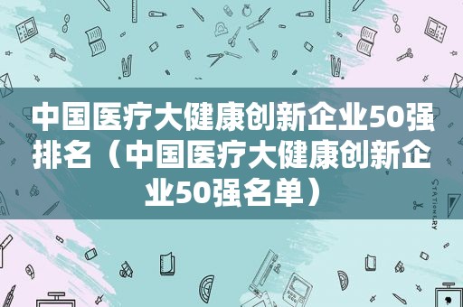 中国医疗大健康创新企业50强排名（中国医疗大健康创新企业50强名单）