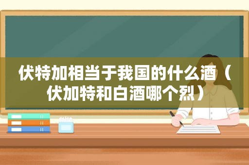 伏特加相当于我国的什么酒（伏加特和白酒哪个烈）