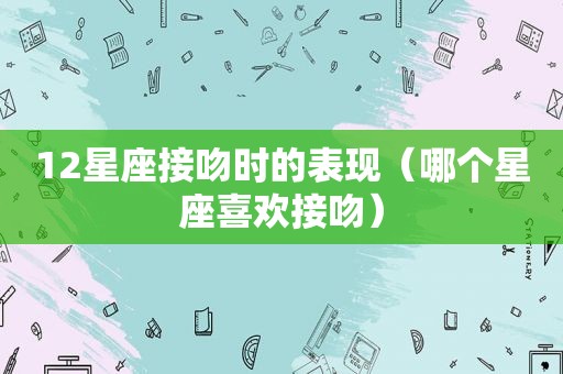 12星座接吻时的表现（哪个星座喜欢接吻）