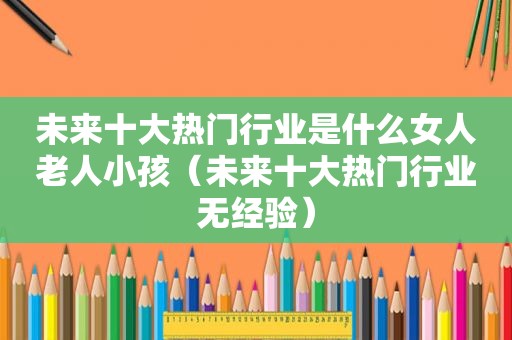 未来十大热门行业是什么女人老人小孩（未来十大热门行业无经验）