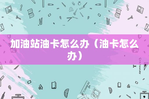 加油站油卡怎么办（油卡怎么办）