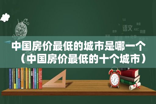 中国房价最低的城市是哪一个（中国房价最低的十个城市）