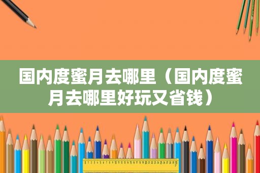 国内度蜜月去哪里（国内度蜜月去哪里好玩又省钱）