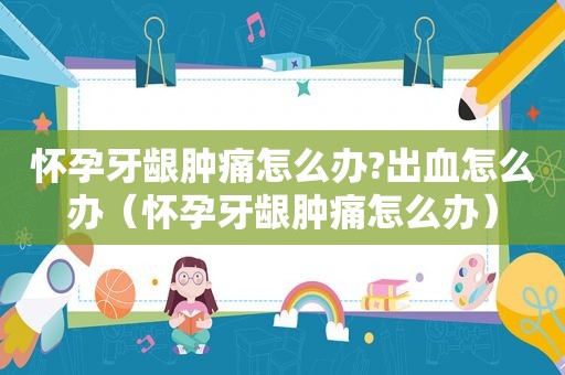 怀孕牙龈肿痛怎么办?出血怎么办（怀孕牙龈肿痛怎么办）