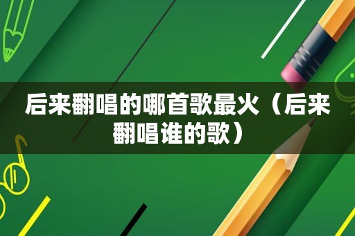 后来翻唱的哪首歌最火（后来翻唱谁的歌）