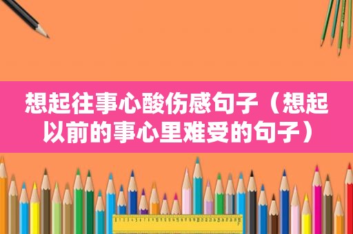 想起往事心酸伤感句子（想起以前的事心里难受的句子）