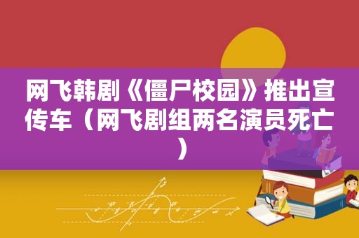 网飞韩剧《僵尸校园》推出宣传车（网飞剧组两名演员死亡）