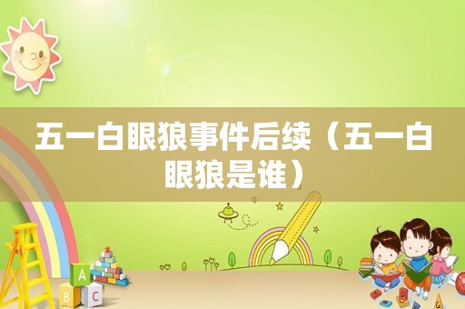 五一白眼狼事件后续（五一白眼狼是谁）