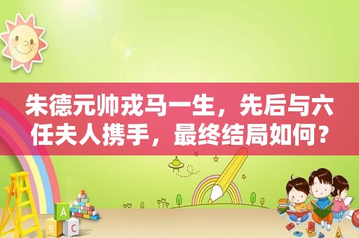 朱德元帅戎马一生，先后与六任夫人携手，最终结局如何？