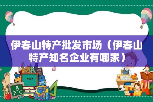 伊春山特产批发市场（伊春山特产知名企业有哪家）