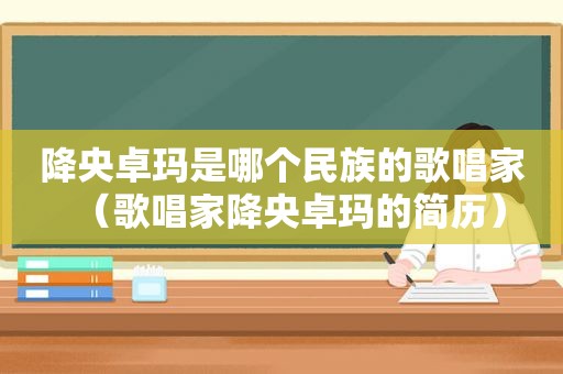 降央卓玛是哪个民族的歌唱家（歌唱家降央卓玛的简历）