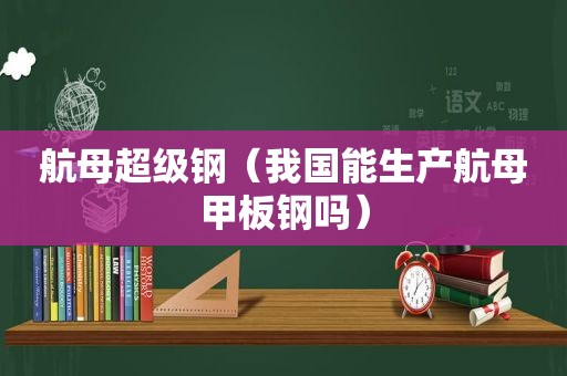航母超级钢（我国能生产航母甲板钢吗）