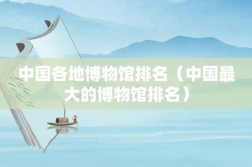 中国各地博物馆排名（中国最大的博物馆排名）