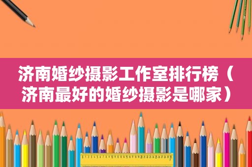 济南婚纱摄影工作室排行榜（济南最好的婚纱摄影是哪家）