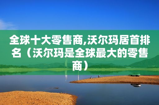 全球十大零售商,沃尔玛居首排名（沃尔玛是全球最大的零售商）