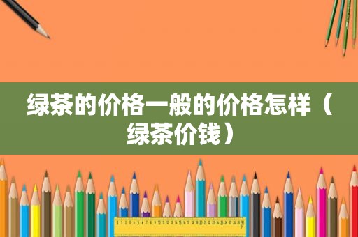 绿茶的价格一般的价格怎样（绿茶价钱）