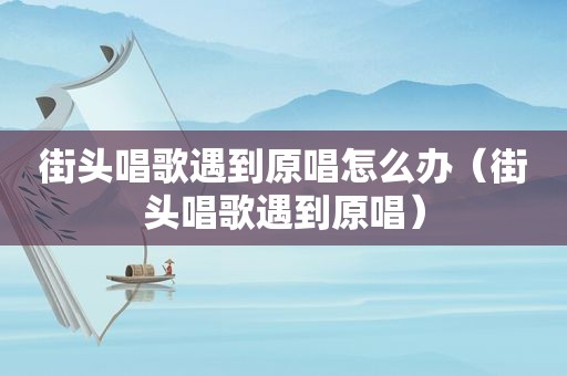 街头唱歌遇到原唱怎么办（街头唱歌遇到原唱）
