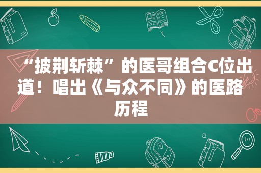 “披荆斩棘”的医哥组合C位出道！唱出《与众不同》的医路历程