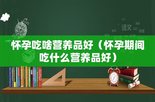 怀孕吃啥营养品好（怀孕期间吃什么营养品好）