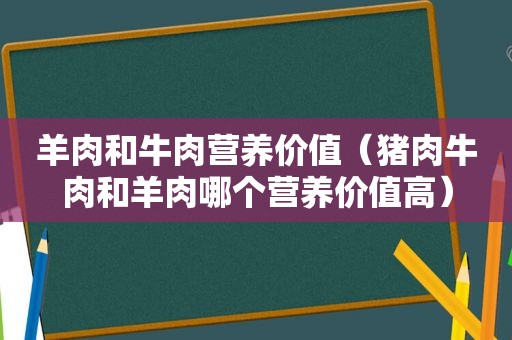 羊肉和牛肉营养价值（猪肉牛肉和羊肉哪个营养价值高）