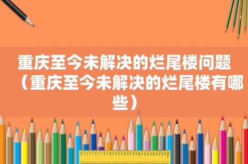 重庆至今未解决的烂尾楼问题（重庆至今未解决的烂尾楼有哪些）
