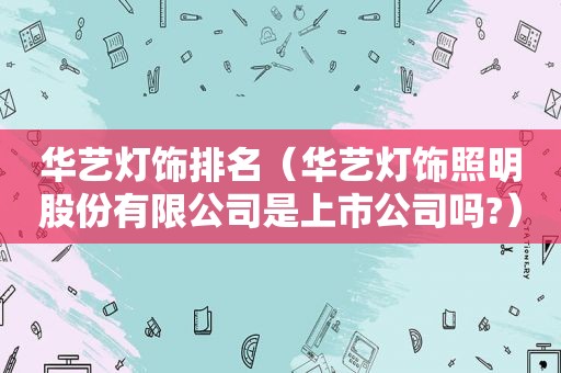 华艺灯饰排名（华艺灯饰照明股份有限公司是上市公司吗?）