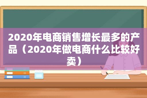 2020年电商销售增长最多的产品（2020年做电商什么比较好卖）