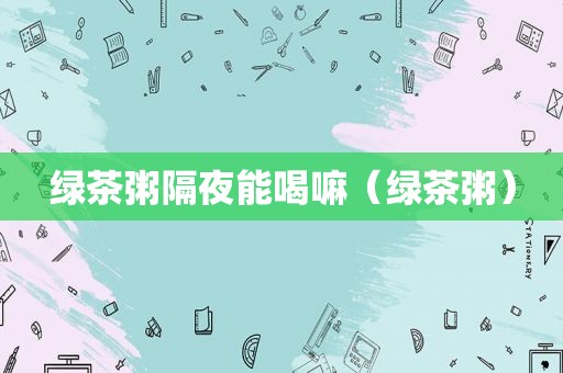 绿茶粥隔夜能喝嘛（绿茶粥）