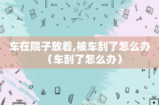 车在院子放着,被车刮了怎么办（车刮了怎么办）