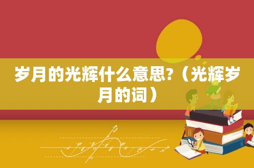 岁月的光辉什么意思?（光辉岁月的词）