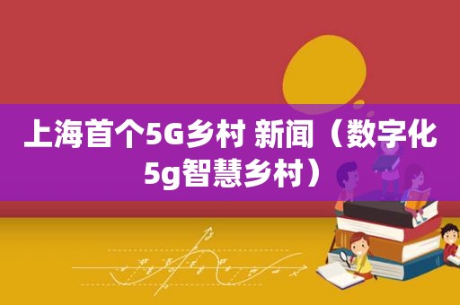 上海首个5G乡村 新闻（数字化5g智慧乡村）