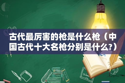 古代最厉害的枪是什么枪（中国古代十大名枪分别是什么?）