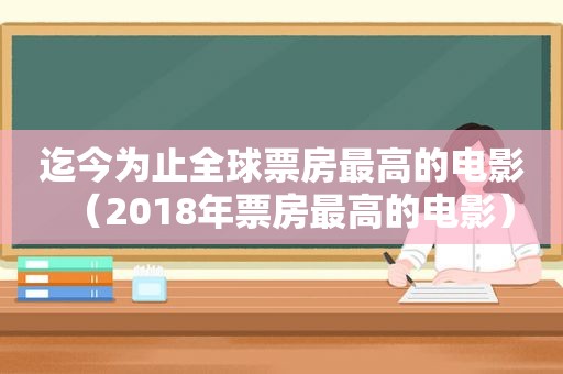迄今为止全球票房最高的电影（2018年票房最高的电影）