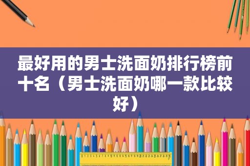 最好用的男士洗面奶排行榜前十名（男士洗面奶哪一款比较好）