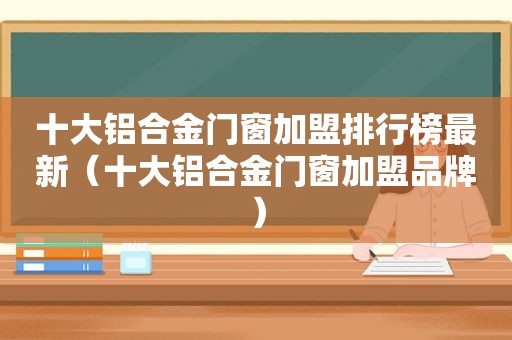 十大铝合金门窗加盟排行榜最新（十大铝合金门窗加盟品牌）