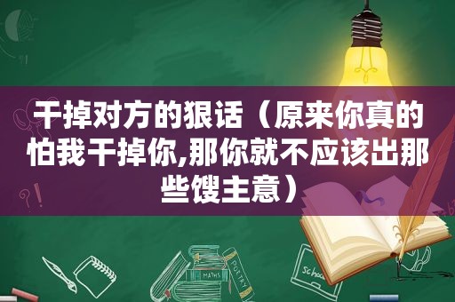 干掉对方的狠话（原来你真的怕 *** 掉你,那你就不应该出那些馊主意）