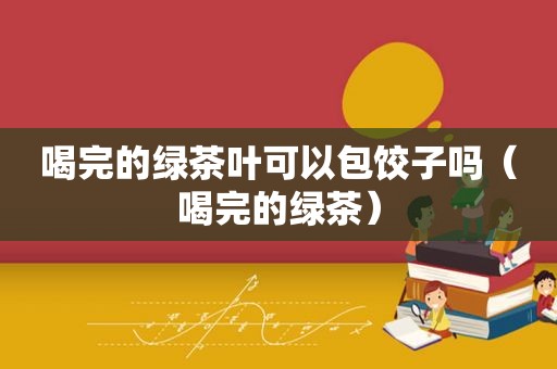 喝完的绿茶叶可以包饺子吗（喝完的绿茶）