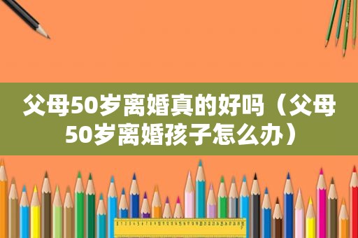 父母50岁离婚真的好吗（父母50岁离婚孩子怎么办）