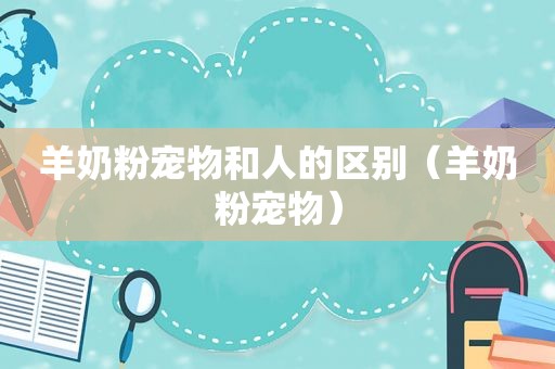 羊奶粉宠物和人的区别（羊奶粉宠物）