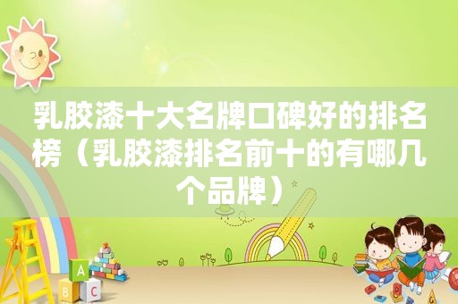 乳胶漆十大名牌口碑好的排名榜（乳胶漆排名前十的有哪几个品牌）