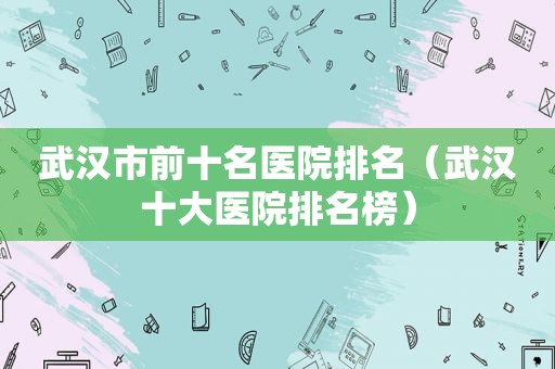 武汉市前十名医院排名（武汉十大医院排名榜）