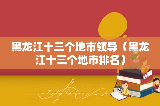 黑龙江十三个地市领导（黑龙江十三个地市排名）